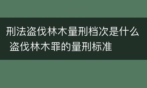 刑法盗伐林木量刑档次是什么 盗伐林木罪的量刑标准