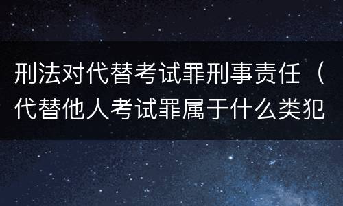 刑法对代替考试罪刑事责任（代替他人考试罪属于什么类犯罪）