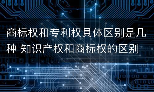 商标权和专利权具体区别是几种 知识产权和商标权的区别