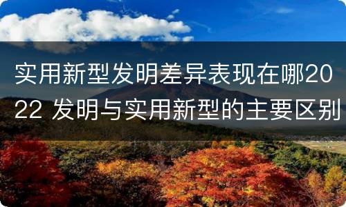 实用新型发明差异表现在哪2022 发明与实用新型的主要区别