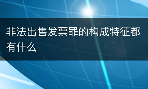 非法出售发票罪的构成特征都有什么