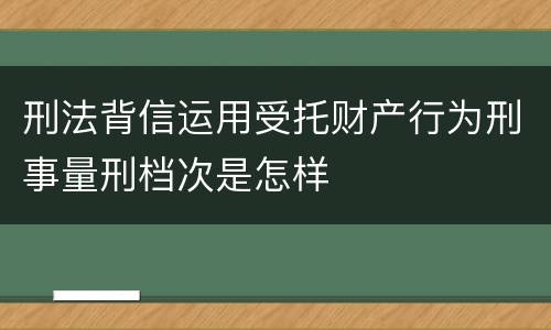 刑法背信运用受托财产行为刑事量刑档次是怎样