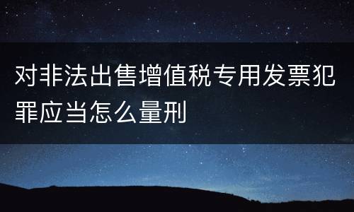 对非法出售增值税专用发票犯罪应当怎么量刑