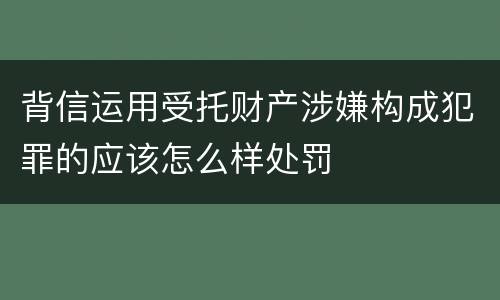 背信运用受托财产涉嫌构成犯罪的应该怎么样处罚
