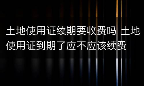 土地使用证续期要收费吗 土地使用证到期了应不应该续费