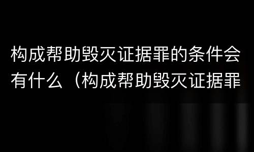 构成帮助毁灭证据罪的条件会有什么（构成帮助毁灭证据罪的条件会有什么处罚）