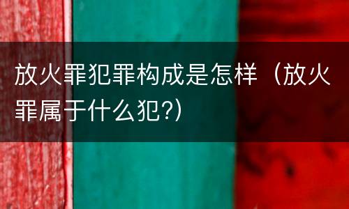 放火罪犯罪构成是怎样（放火罪属于什么犯?）