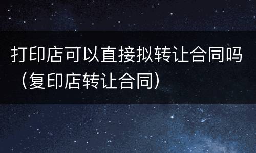 打印店可以直接拟转让合同吗（复印店转让合同）