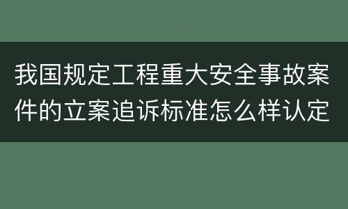 我国规定工程重大安全事故案件的立案追诉标准怎么样认定