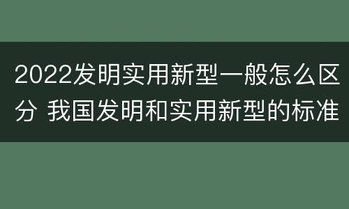 2022发明实用新型一般怎么区分 我国发明和实用新型的标准