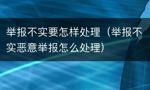 举报不实要怎样处理（举报不实恶意举报怎么处理）