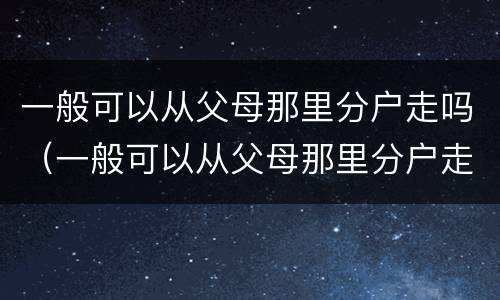 一般可以从父母那里分户走吗（一般可以从父母那里分户走吗）