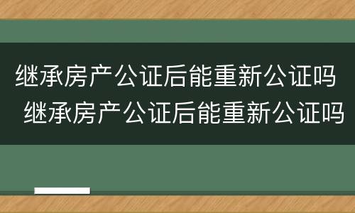 继承房产公证后能重新公证吗 继承房产公证后能重新公证吗要多少钱