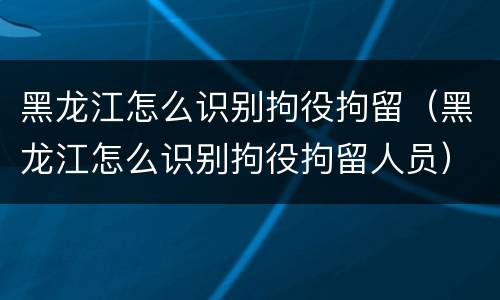 黑龙江怎么识别拘役拘留（黑龙江怎么识别拘役拘留人员）
