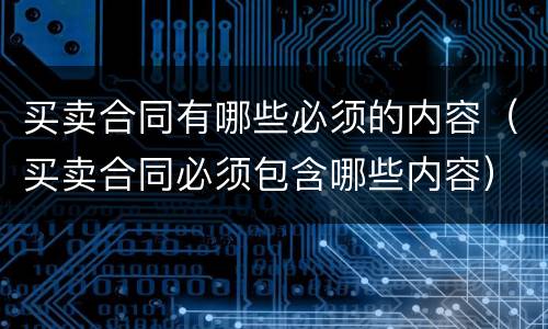 买卖合同有哪些必须的内容（买卖合同必须包含哪些内容）
