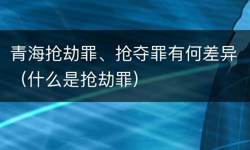青海抢劫罪、抢夺罪有何差异（什么是抢劫罪）