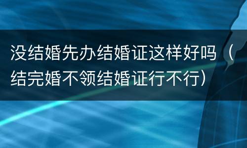 没结婚先办结婚证这样好吗（结完婚不领结婚证行不行）