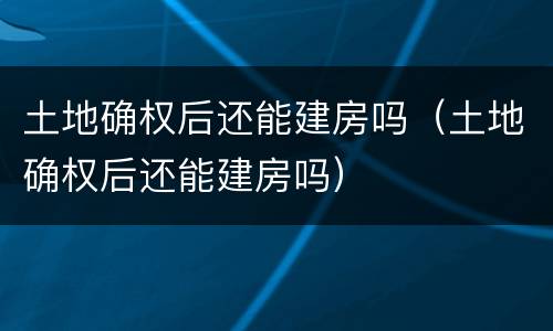 土地确权后还能建房吗（土地确权后还能建房吗）