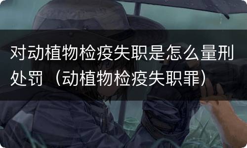对动植物检疫失职是怎么量刑处罚（动植物检疫失职罪）