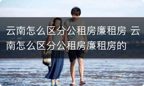 云南怎么区分公租房廉租房 云南怎么区分公租房廉租房的