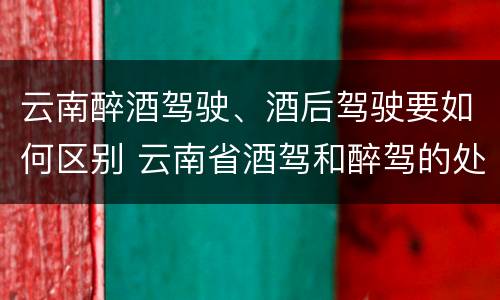 云南醉酒驾驶、酒后驾驶要如何区别 云南省酒驾和醉驾的处罚标准