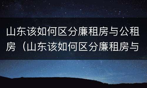 山东该如何区分廉租房与公租房（山东该如何区分廉租房与公租房的区别）