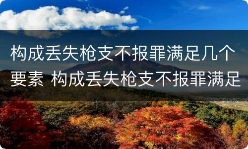 构成丢失枪支不报罪满足几个要素 构成丢失枪支不报罪满足几个要素的条件