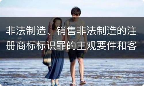 非法制造、销售非法制造的注册商标标识罪的主观要件和客观要件