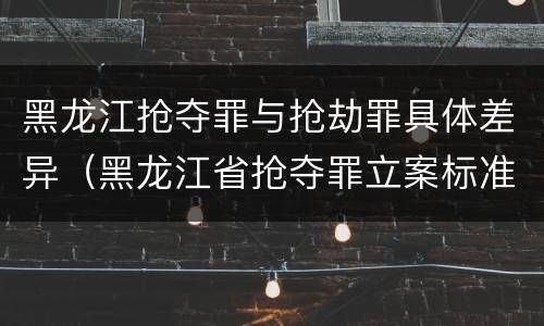 黑龙江抢夺罪与抢劫罪具体差异（黑龙江省抢夺罪立案标准）