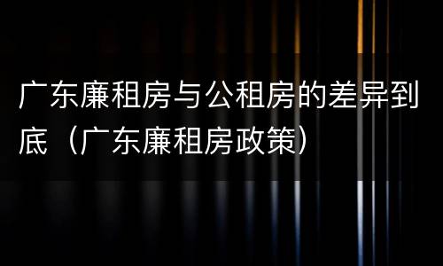 广东廉租房与公租房的差异到底（广东廉租房政策）