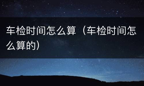 车检时间怎么算（车检时间怎么算的）
