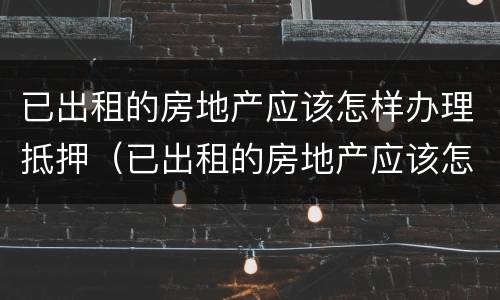 已出租的房地产应该怎样办理抵押（已出租的房地产应该怎样办理抵押手续）
