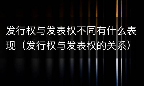 发行权与发表权不同有什么表现（发行权与发表权的关系）