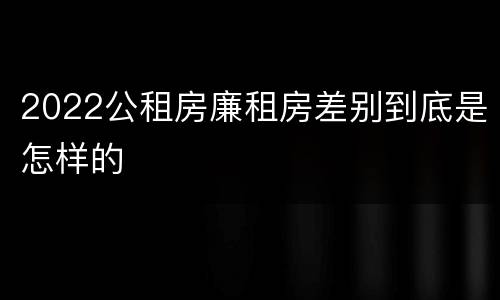 2022公租房廉租房差别到底是怎样的