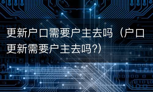 更新户口需要户主去吗（户口更新需要户主去吗?）
