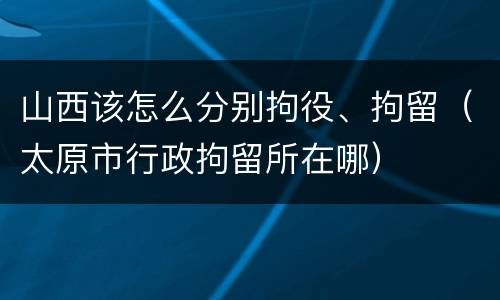 山西该怎么分别拘役、拘留（太原市行政拘留所在哪）