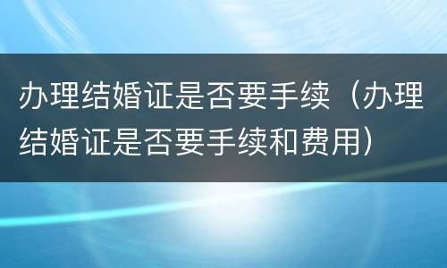 办理结婚证是否要手续（办理结婚证是否要手续和费用）