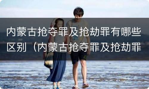 内蒙古抢夺罪及抢劫罪有哪些区别（内蒙古抢夺罪及抢劫罪有哪些区别呢）