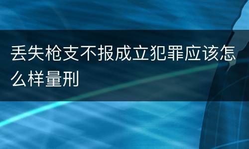 丢失枪支不报成立犯罪应该怎么样量刑