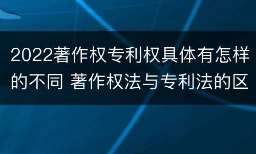2022著作权专利权具体有怎样的不同 著作权法与专利法的区别