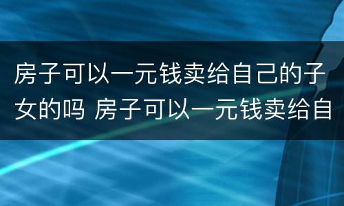 房子可以一元钱卖给自己的子女的吗 房子可以一元钱卖给自己的子女的吗