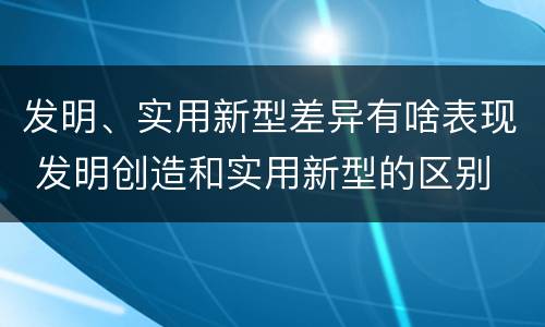 发明、实用新型差异有啥表现 发明创造和实用新型的区别