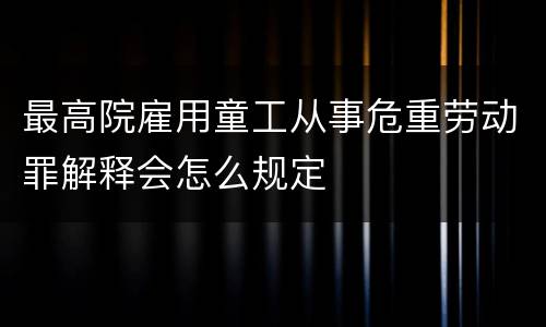 最高院雇用童工从事危重劳动罪解释会怎么规定
