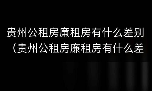 贵州公租房廉租房有什么差别（贵州公租房廉租房有什么差别嘛）