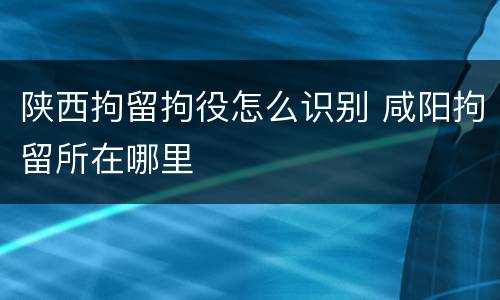 陕西拘留拘役怎么识别 咸阳拘留所在哪里