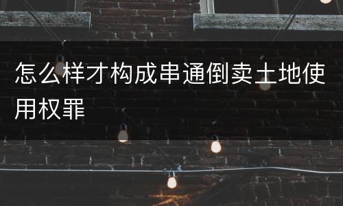 怎么样才构成串通倒卖土地使用权罪