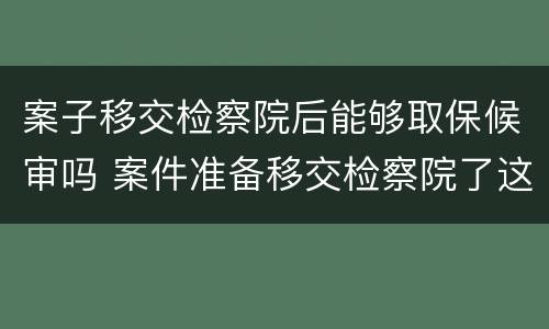 案子移交检察院后能够取保候审吗 案件准备移交检察院了这个时候能不能取保候审