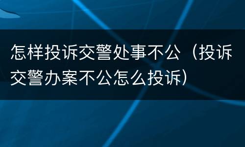 怎样投诉交警处事不公（投诉交警办案不公怎么投诉）