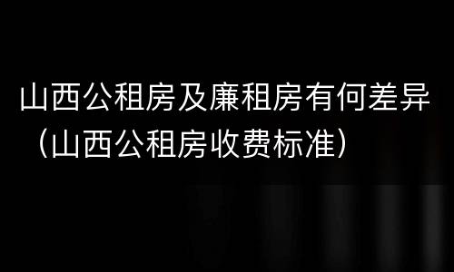 山西公租房及廉租房有何差异（山西公租房收费标准）