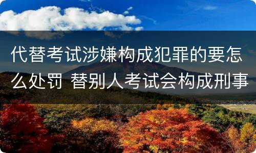 代替考试涉嫌构成犯罪的要怎么处罚 替别人考试会构成刑事犯罪吗
